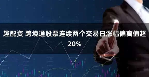 趣配资 跨境通股票连续两个交易日涨幅偏离值超20%