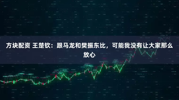 方块配资 王楚钦：跟马龙和樊振东比，可能我没有让大家那么放心