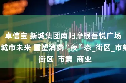 卓信宝 新城集团南阳摩根吾悦广场：点亮城市未来 重塑消费“夜”态_街区_市集_商业