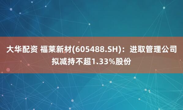 大华配资 福莱新材(605488.SH)：进取管理公司拟减持不超1.33%股份