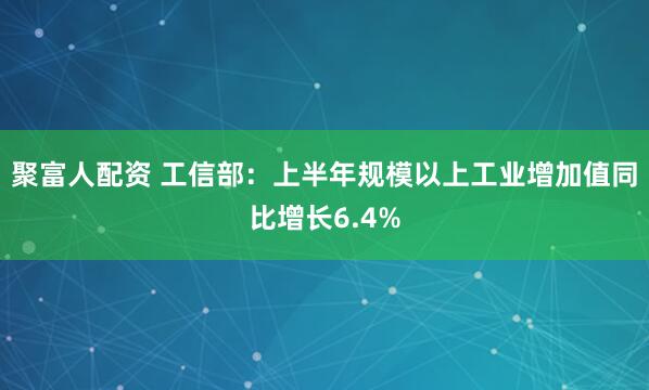 聚富人配资 工信部：上半年规模以上工业增加值同比增长6.4%
