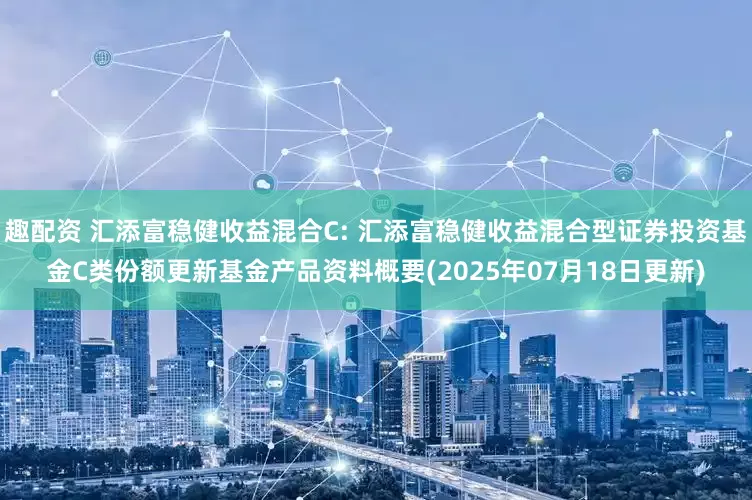 趣配资 汇添富稳健收益混合C: 汇添富稳健收益混合型证券投资基金C类份额更新基金产品资料概要(2025年07月18日更新)