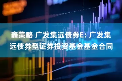 鑫策略 广发集远债券E: 广发集远债券型证券投资基金基金合同