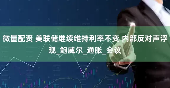 微量配资 美联储继续维持利率不变 内部反对声浮现_鲍威尔_通胀_会议
