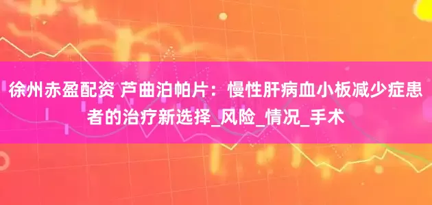 徐州赤盈配资 芦曲泊帕片：慢性肝病血小板减少症患者的治疗新选择_风险_情况_手术