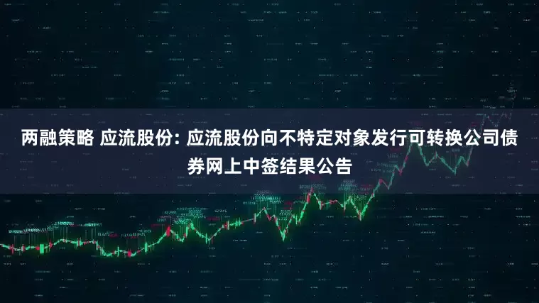 两融策略 应流股份: 应流股份向不特定对象发行可转换公司债券网上中签结果公告