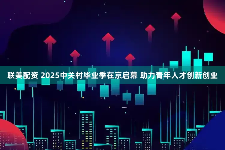 联美配资 2025中关村毕业季在京启幕 助力青年人才创新创业