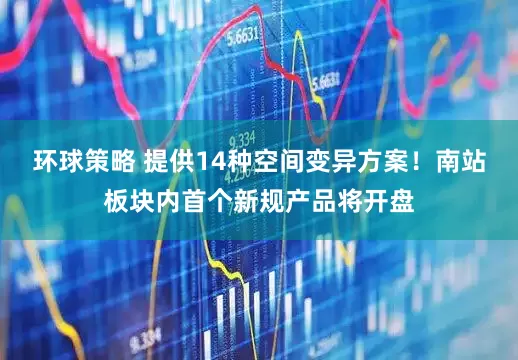 环球策略 提供14种空间变异方案！南站板块内首个新规产品将开盘