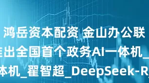 鸿岳资本配资 金山办公联合金山云推出全国首个政务AI一体机_翟智超_DeepSeek-R_模型
