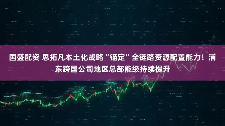 国盛配资 思拓凡本土化战略“锚定”全链路资源配置能力！浦东跨国公司地区总部能级持续提升
