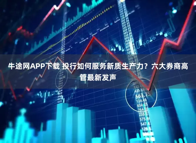 牛途网APP下载 投行如何服务新质生产力？六大券商高管最新发声