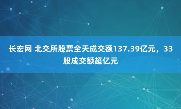 长宏网 北交所股票全天成交额137.39亿元，33股成交额超亿元