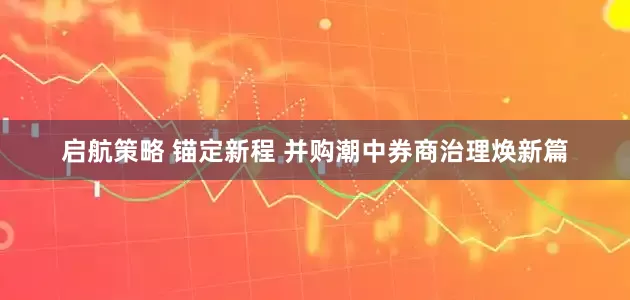 启航策略 锚定新程 并购潮中券商治理焕新篇