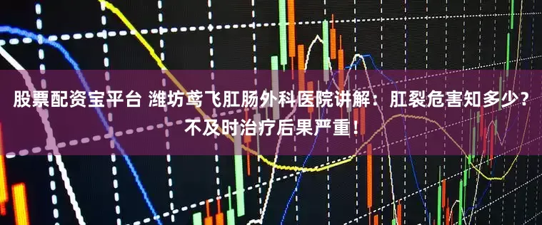 股票配资宝平台 潍坊鸢飞肛肠外科医院讲解：肛裂危害知多少？不及时治疗后果严重！