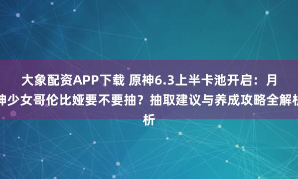 大象配资APP下载 原神6.3上半卡池开启：月神少女哥伦比娅要不要抽？抽取建议与养成攻略全解析