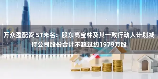 万众盈配资 ST未名：股东高宝林及其一致行动人计划减持公司股份合计不超过约1979万股