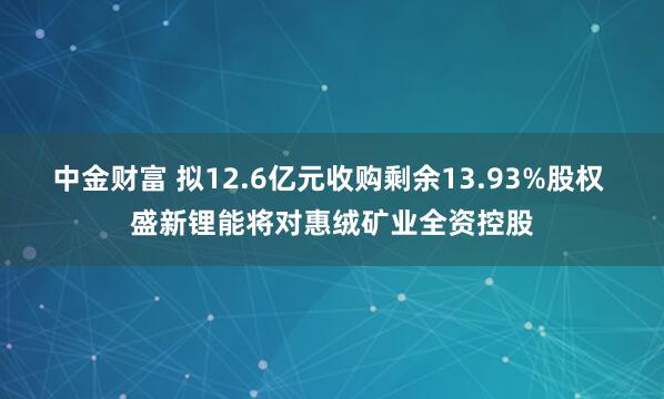中金财富 拟12.6亿元收购剩余13.93%股权 盛新锂能将对惠绒矿业全资控股